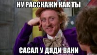 ну расскажи как ты сасал у дяди вани