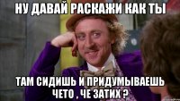 ну давай раскажи как ты там сидишь и придумываешь чето , че затих ?