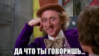  ДА ЧТО ТЫ ГОВОРИШЬ...