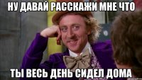 Ну давай расскажи мне что Ты весь день сидел дома