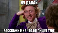 Ну давай Расскажи мне что он пишет тебе