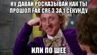ну давай росказывай как ты прошол far cre 3 за 1 секунду или по шее