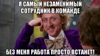 Я самый незаменимый сотрудник в команде Без меня работа просто встанет!