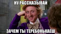 ну рассказывай зачем ты ТЕРЕБОНЬКАЕШ