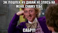 эй, лошпек, ну давай, не злясь на меня, скажу тебе САБР!!!
