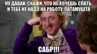 ну давай, скажи, что не хочешь спать, и тебе не надо на работу, ПАТАМУШТА САБР!!!