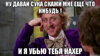 Ну давай сука скажи мне еще что нибудь ! И я убью тебя нахер