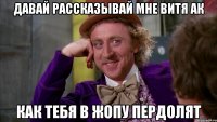 ДАВАЙ РАССКАЗЫВАЙ МНЕ ВИТЯ АК КАК ТЕБЯ В ЖОПУ ПЕРДОЛЯТ