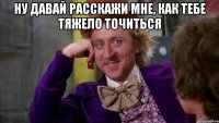 Ну давай расскажи мне, как тебе тяжело точиться 