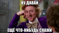ну давай ещё что-нибудь скажи