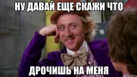Ну давай еще скажи что дрочишь на меня