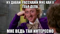 Ну давай, расскажи мне как у тебя дела Мне ведь так интересно
