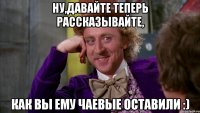 Ну,давайте теперь рассказывайте, как вы ему чаевые оставили :)