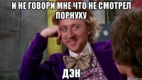 и не говори мне что не смотрел порнуху Дэн