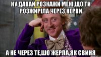 ну давай розкажи мені,що ти розжиріла через нерви а не через те,шо жерла,як свиня