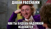 ДАВАЙ РАССКАЖИ КАК ТЫ БУДЕШЬ НАДОМНОЙ ИЗДЕВАТСЯ