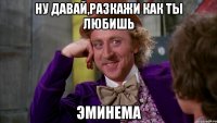 Ну давай,разкажи как ты любишь Эминема