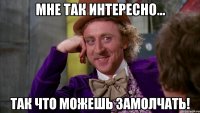 Мне так интересно... Так что можешь замолчать!