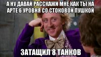А ну давай расскажи мне как ты на арте 6 уровня со стоковой пушкой затащил 8 танков