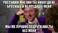 Расскажи мне как ты никогда не бросишь,и не предашь меня мы же лучшие подруги,как ты без меня