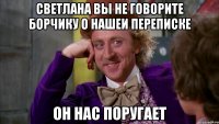 светлана вы не говорите борчику о нашеи переписке он нас поругает