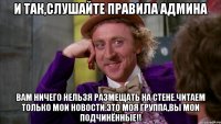 И так,слушайте правила админа ВАМ ничего нельзя размещать на стене.читаем ТОЛЬКО мои новости.ЭТО МОЯ ГРУППА,вы мои подчинённые!!
