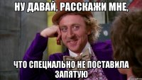 ну давай, расскажи мне, что специально не поставила запятую