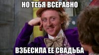 но тебя всеравно взбесила ее свадьба