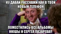 Ну давай расскажи как в твой новый телефон Поместились все альбомы Нюшы и Сергея Лазарева!!