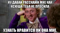 Ну давай расскажи мне как Ксюша тебя не просила узнать нравится ли она мне.