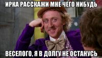 Ирка расскажи мне чего нибудь веселого, я в долгу не останусь
