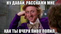 НУ ДАВАЙ, РАССКАЖИ МНЕ КАК ТЫ ВЧЕРА ПИВО ПОПИЛ...