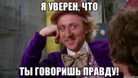 Я уверен, что ты говоришь правду!