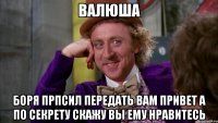 ВАЛЮША БОРЯ ПРПСИЛ ПЕРЕДАТЬ ВАМ ПРИВЕТ А ПО СЕКРЕТУ СКАЖУ ВЫ ЕМУ НРАВИТЕСЬ