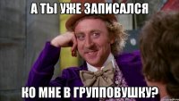 А ТЫ УЖЕ ЗАПИСАЛСЯ КО МНЕ В ГРУППОВУШКУ?