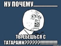 НУ ПОЧЕМУ.................... ТЫ ЕБЕШЬСЯ С ТАТАРАМИ??????!!!!!!!!!!!!!