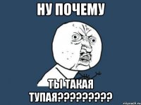 НУ ПОЧЕМУ ТЫ ТАКАЯ ТУПАЯ?????????