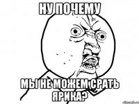 ну почему мы не можем срать ярика?