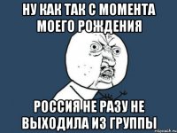 Ну как так С момента моего рождения Россия не разу не выходила из группы