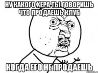 ну какого хера ты говоришь что продаешь клуб когда его не продаешь