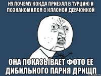 ну почему кокда приехал в турцию и познакомился с класной девчонкой она показывает фото ее дибильного парня дрищп