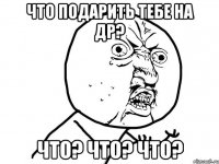 что подарить тебе на др? что? что? что?