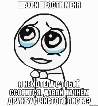 Шахри прости меня Я не хотела с тобой ссорится. Давай начнём дружбу с чистого листа?