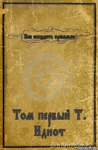 Как спиздить правильно Том первый Т. Идиот