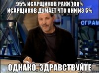 95% исарщиков раки 100% исарщиков думает что они из 5% однако, здравствуйте