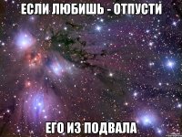 ЕСЛИ ЛЮБИШЬ - ОТПУСТИ его из подвала