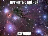 ДРУЖИТЬ С АЛЁНОЙ ОХУЕННО!