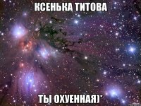 Ксенька Титова Ты охуенная)*
