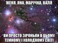 Женя, Яна, Марічка, валя ви просто зіроньки в цьому темному і холодному світі