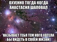 Охуенно тогда когда Анастасия Шаповал Называет тебя тем кого хотела бы видеть в своей жизни)